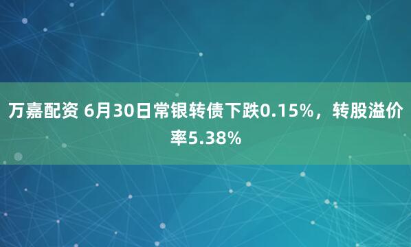 万嘉配资 6月30日常银转债下跌0.15%，转股溢价率5.38%