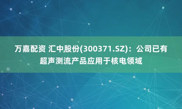 万嘉配资 汇中股份(300371.SZ)：公司已有超声测流产品应用于核电领域